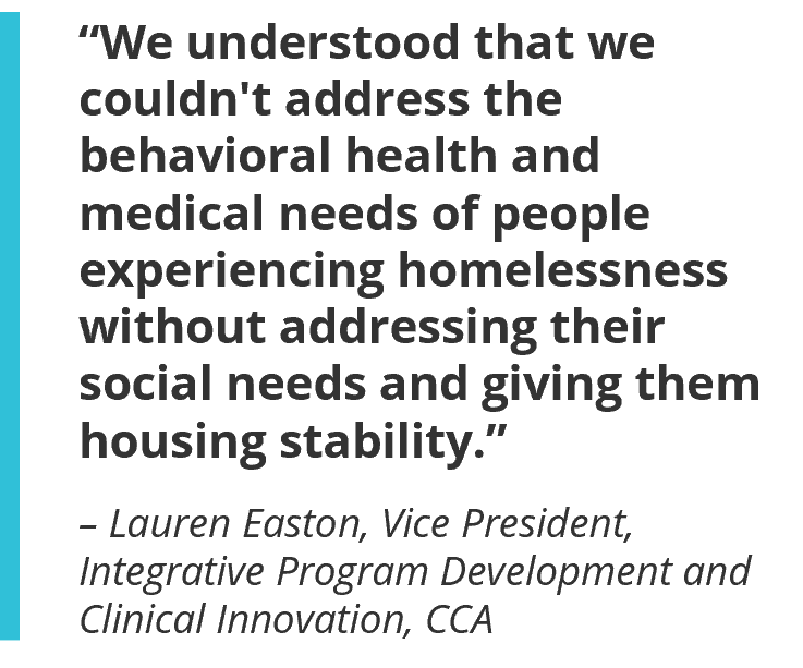 “We understood that we couldn't address the behavioral health and medical needs of people experiencing homelessness without addressing their social needs and giving them housing stability.” – Lauren Easton, Vice President, Integrative Program Development and Clinical Innovation, CCA