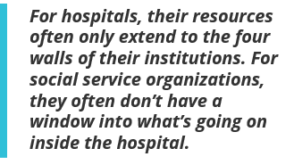For hospitals, their resources often only extend to the four walls of their institutions. For social service organizations, they often don’t have a window into what’s going on inside the hospital.
