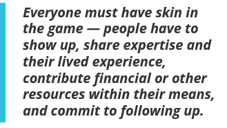 Everyone must have skin in the game — people have to show up, share expertise and their lived experience, contribute financial or other resources within their means, and commit to following up.