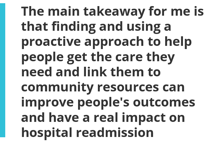 The main takeaway for me is that finding and using a proactive approach to help people get the care they need and link them to community resources can improve people's outcomes and have a real impact on hospital readmission.