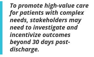 To promote high-value care for patients with complex needs, stakeholders may need to investigate and incentivize outcomes beyond 30 days post-discharge.